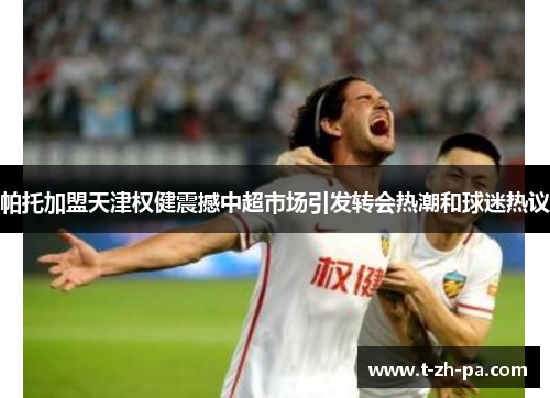 帕托加盟天津权健震撼中超市场引发转会热潮和球迷热议