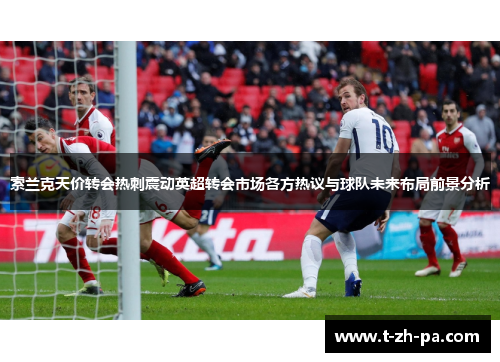 索兰克天价转会热刺震动英超转会市场各方热议与球队未来布局前景分析